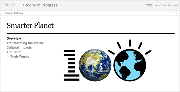 यह चित्र IBM Smarter Planet का एक स्क्रीनशॉट है। शीर्ष पर एक हल्के भूरे रंग की पट्टी है। इस पट्टी पर बाएं से दाएं, निम्न प्रकट होता है: आईबीएम 100 लोगो, प्रतीक ड्रॉप-डाउन मेनू, संयुक्त राज्य अमेरिका (जो उपयोगकर्ता के देश को इंगित करता है)। ग्रे बार के नीचे पहल के बारे में विवरण के साथ एक सफेद पृष्ठ है। शीर्षक के तहत "होशियार ग्रह" निम्नलिखित विकल्प हैं: अवलोकन, विश्व को बदलना, सांस्कृतिक प्रभाव, टीम और उनके शब्दों में। इन विकल्पों के दाईं ओर एक बड़ा 100 लोगो है। 1 आईबीएम लोगो की तरह धारीदार है, पहला शून्य पृथ्वी की एक तस्वीर है, और दूसरा शून्य पृथ्वी का एक चित्रण है। कैथी क्लॉट्ज़-गेस्ट का कहना है कि आईबीएम स्मार्टर प्लेनेट अपने सहयोगियों या ग्राहकों के साथ सहयोग करके आपकी कंपनी के लिए नए विचारों को विकसित करने के लिए सहयोगी कहानी कहने का एक अच्छा उदाहरण है।